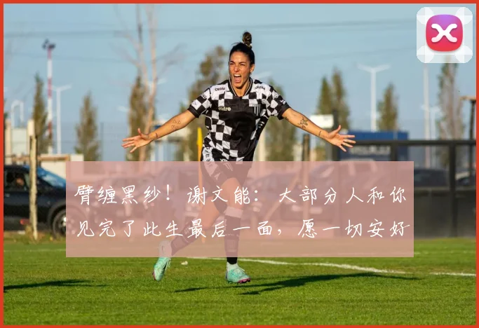 臂缠黑纱！谢文能：大部分人和你见完了此生最后一面，愿一切安好