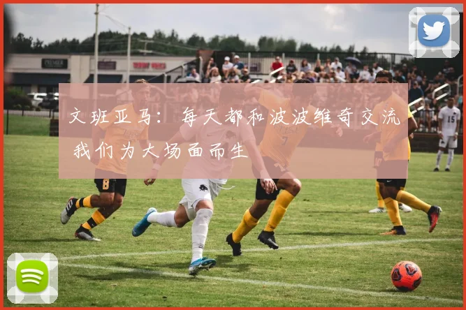 文班亚马：每天都和波波维奇交流 我们为大场面而生